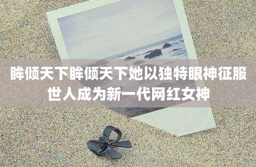 眸倾天下眸倾天下她以独特眼神征服世人成为新一代网红女神