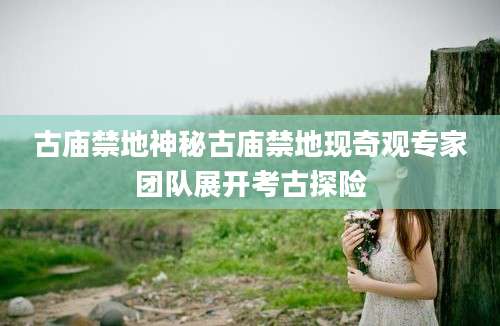 古庙禁地神秘古庙禁地现奇观专家团队展开考古探险