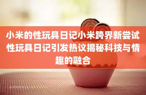 小米的性玩具日记小米跨界新尝试性玩具日记引发热议揭秘科技与情趣的融合