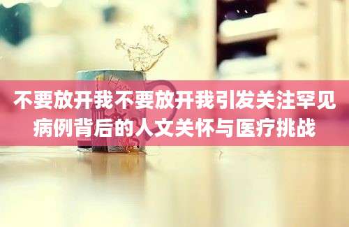 不要放开我不要放开我引发关注罕见病例背后的人文关怀与医疗挑战
