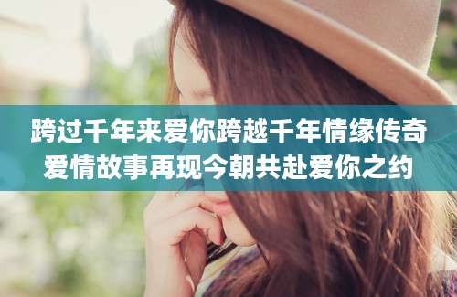 跨过千年来爱你跨越千年情缘传奇爱情故事再现今朝共赴爱你之约