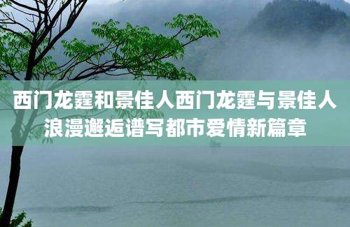 西门龙霆和景佳人西门龙霆与景佳人浪漫邂逅谱写都市爱情新篇章