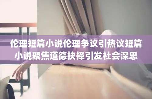 伦理短篇小说伦理争议引热议短篇小说聚焦道德抉择引发社会深思