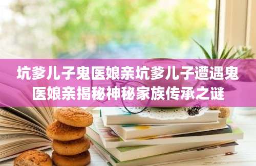 坑爹儿子鬼医娘亲坑爹儿子遭遇鬼医娘亲揭秘神秘家族传承之谜