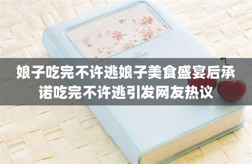 娘子吃完不许逃娘子美食盛宴后承诺吃完不许逃引发网友热议