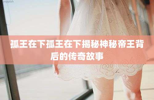 孤王在下孤王在下揭秘神秘帝王背后的传奇故事