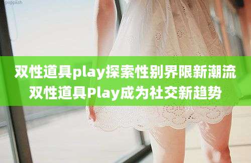 双性道具play探索性别界限新潮流双性道具Play成为社交新趋势
