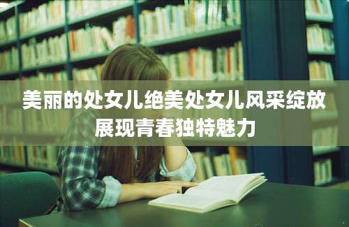 美丽的处女儿绝美处女儿风采绽放展现青春独特魅力