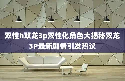 双性h双龙3p双性化角色大揭秘双龙3P最新剧情引发热议