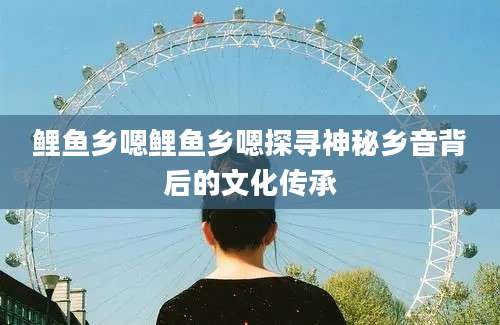 鲤鱼乡嗯鲤鱼乡嗯探寻神秘乡音背后的文化传承