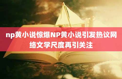 np黄小说惊爆NP黄小说引发热议网络文学尺度再引关注