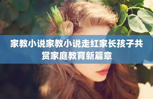家教小说家教小说走红家长孩子共赏家庭教育新篇章