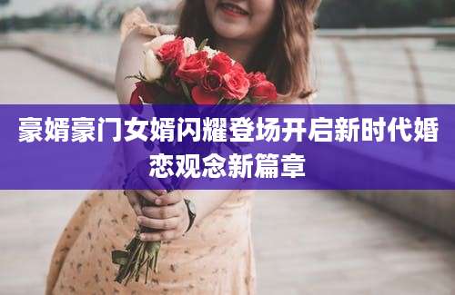 豪婿豪门女婿闪耀登场开启新时代婚恋观念新篇章