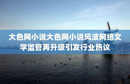 大色网小说大色网小说风波网络文学监管再升级引发行业热议