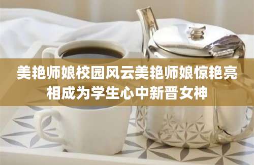 美艳师娘校园风云美艳师娘惊艳亮相成为学生心中新晋女神