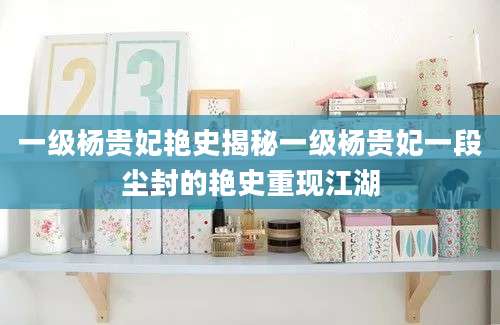 一级杨贵妃艳史揭秘一级杨贵妃一段尘封的艳史重现江湖