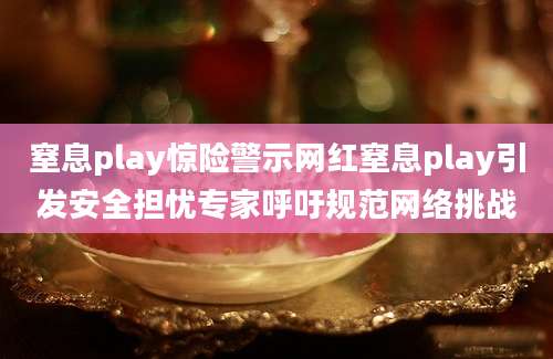 窒息play惊险警示网红窒息play引发安全担忧专家呼吁规范网络挑战