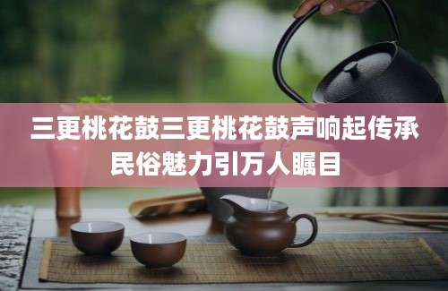 三更桃花鼓三更桃花鼓声响起传承民俗魅力引万人瞩目