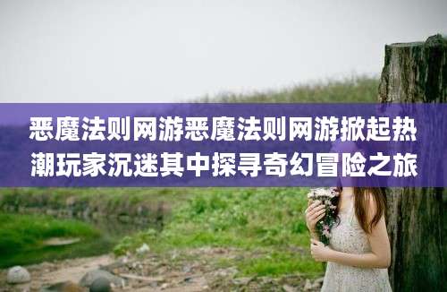 恶魔法则网游恶魔法则网游掀起热潮玩家沉迷其中探寻奇幻冒险之旅