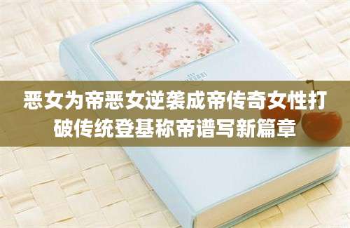 恶女为帝恶女逆袭成帝传奇女性打破传统登基称帝谱写新篇章