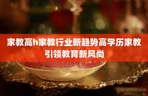 家教高h家教行业新趋势高学历家教引领教育新风尚