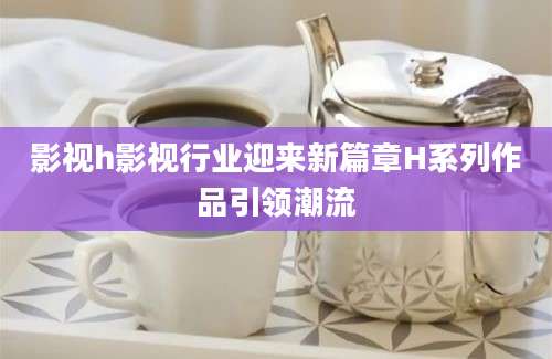 影视h影视行业迎来新篇章H系列作品引领潮流