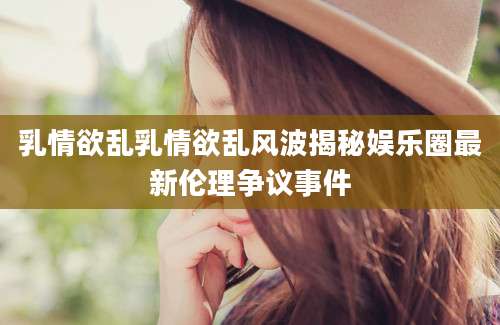 乳情欲乱乳情欲乱风波揭秘娱乐圈最新伦理争议事件