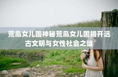 荒岛女儿国神秘荒岛女儿国揭开远古文明与女性社会之谜