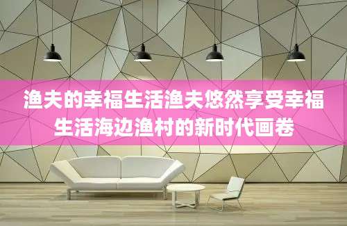 渔夫的幸福生活渔夫悠然享受幸福生活海边渔村的新时代画卷
