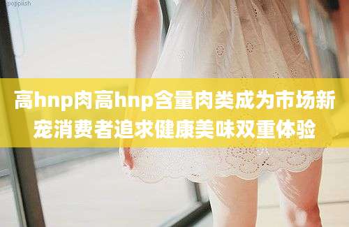 高hnp肉高hnp含量肉类成为市场新宠消费者追求健康美味双重体验
