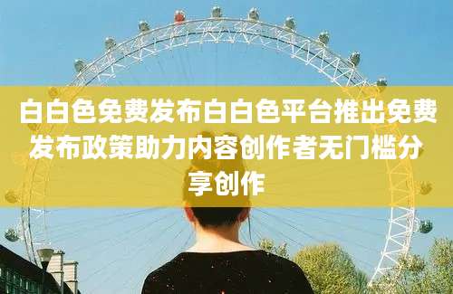 白白色免费发布白白色平台推出免费发布政策助力内容创作者无门槛分享创作