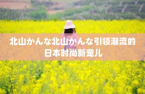 北山かんな北山かんな引领潮流的日本时尚新宠儿