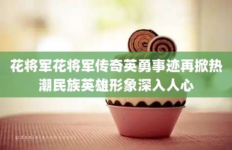 花将军花将军传奇英勇事迹再掀热潮民族英雄形象深入人心