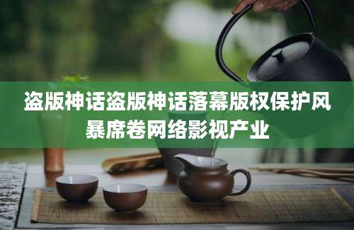 盗版神话盗版神话落幕版权保护风暴席卷网络影视产业