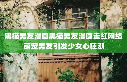 黑猫男友漫画黑猫男友漫画走红网络萌宠男友引发少女心狂潮