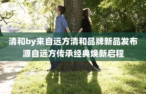 清和by来自远方清和品牌新品发布源自远方传承经典焕新启程