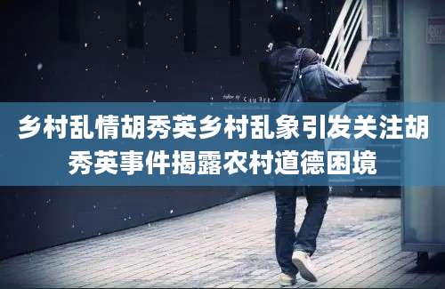 乡村乱情胡秀英乡村乱象引发关注胡秀英事件揭露农村道德困境