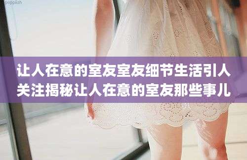 让人在意的室友室友细节生活引人关注揭秘让人在意的室友那些事儿