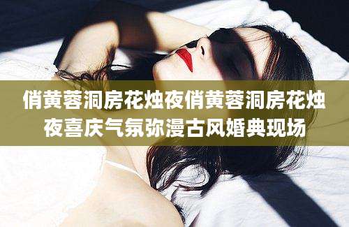 俏黄蓉洞房花烛夜俏黄蓉洞房花烛夜喜庆气氛弥漫古风婚典现场