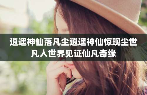 逍遥神仙落凡尘逍遥神仙惊现尘世凡人世界见证仙凡奇缘