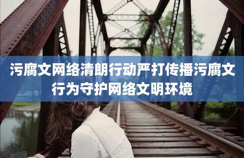 污腐文网络清朗行动严打传播污腐文行为守护网络文明环境