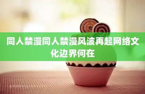 同人禁漫同人禁漫风波再起网络文化边界何在