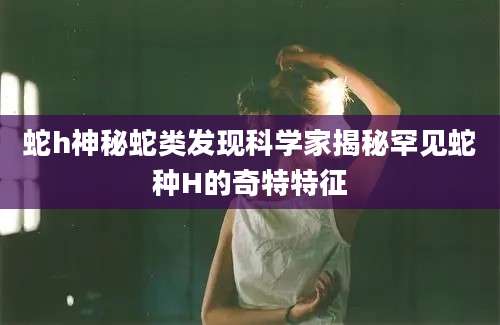 蛇h神秘蛇类发现科学家揭秘罕见蛇种H的奇特特征