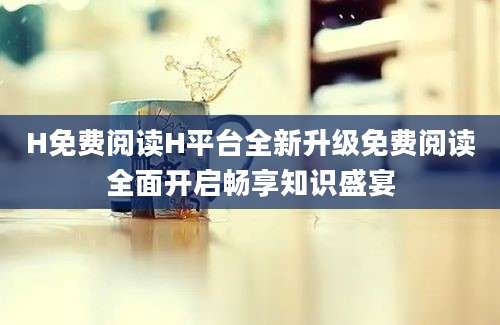 H免费阅读H平台全新升级免费阅读全面开启畅享知识盛宴
