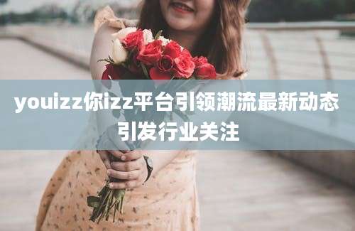 youizz你izz平台引领潮流最新动态引发行业关注