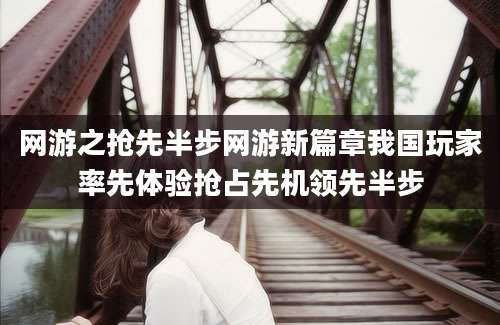 网游之抢先半步网游新篇章我国玩家率先体验抢占先机领先半步