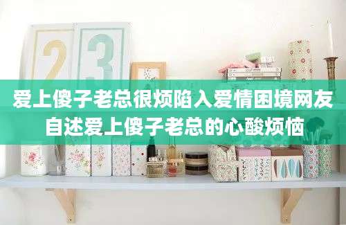 爱上傻子老总很烦陷入爱情困境网友自述爱上傻子老总的心酸烦恼