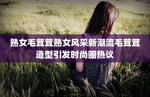 熟女毛茸茸熟女风采新潮流毛茸茸造型引发时尚圈热议