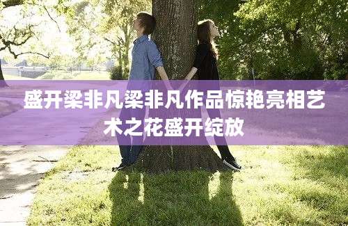 盛开梁非凡梁非凡作品惊艳亮相艺术之花盛开绽放