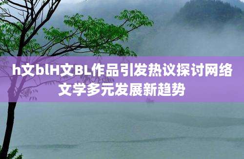h文blH文BL作品引发热议探讨网络文学多元发展新趋势